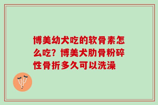 博美幼犬吃的软骨素怎么吃？博美犬肋骨粉碎性骨折多久可以洗澡