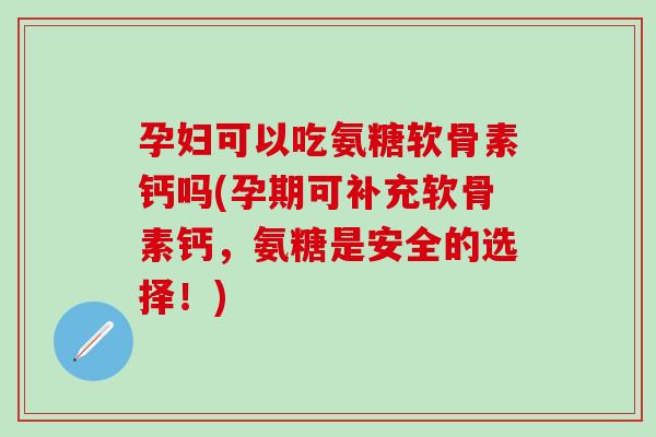 孕妇可以吃氨糖软骨素钙吗(孕期可补充软骨素钙，氨糖是安全的选择！)
