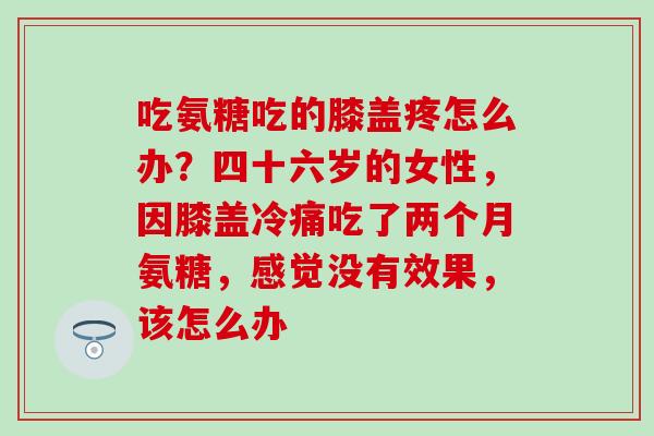 吃氨糖吃的膝盖疼怎么办？四十六岁的女性，因膝盖冷痛吃了两个月氨糖，感觉没有效果，该怎么办