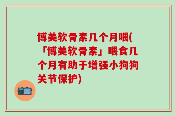 博美软骨素几个月喂(「博美软骨素」喂食几个月有助于增强小狗狗关节保护)