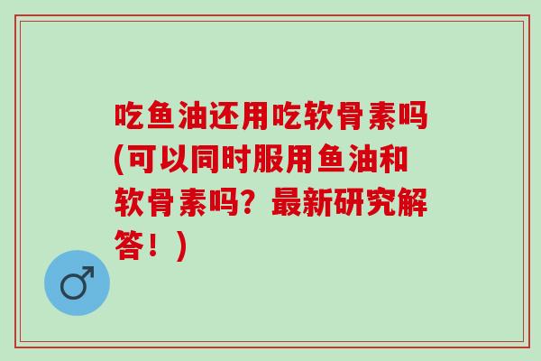 吃鱼油还用吃软骨素吗(可以同时服用鱼油和软骨素吗？最新研究解答！)