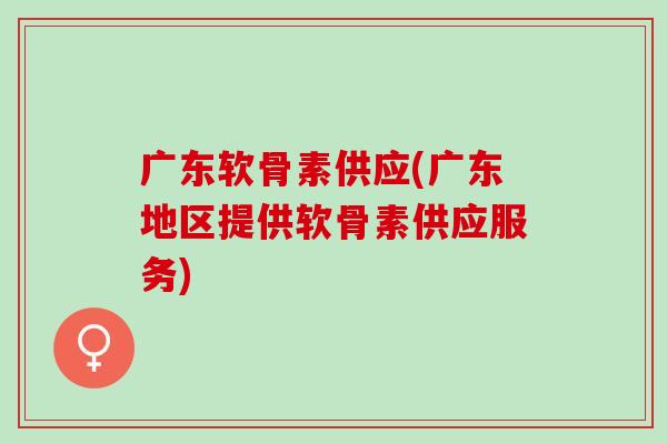 广东软骨素供应(广东地区提供软骨素供应服务)
