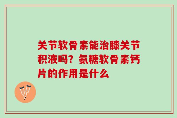 关节软骨素能膝关节积液吗？氨糖软骨素钙片的作用是什么