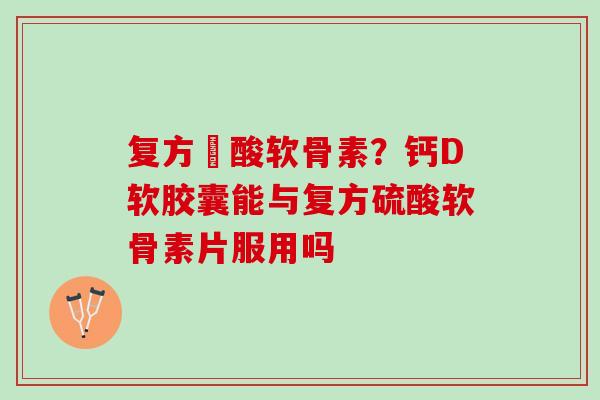 复方醰酸软骨素？钙D软胶囊能与复方硫酸软骨素片服用吗