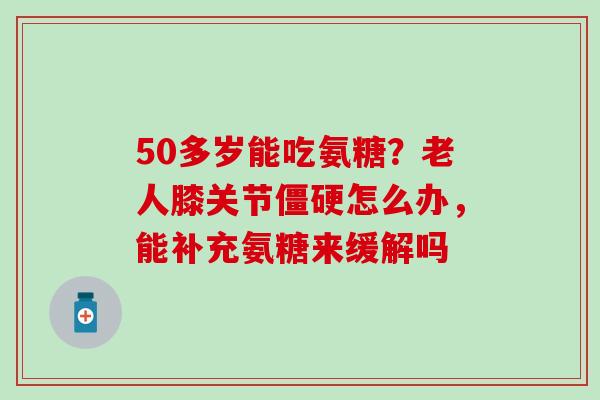 50多岁能吃氨糖？老人膝关节僵硬怎么办，能补充氨糖来缓解吗
