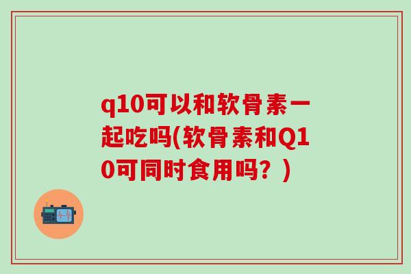 q10可以和软骨素一起吃吗(软骨素和Q10可同时食用吗？)