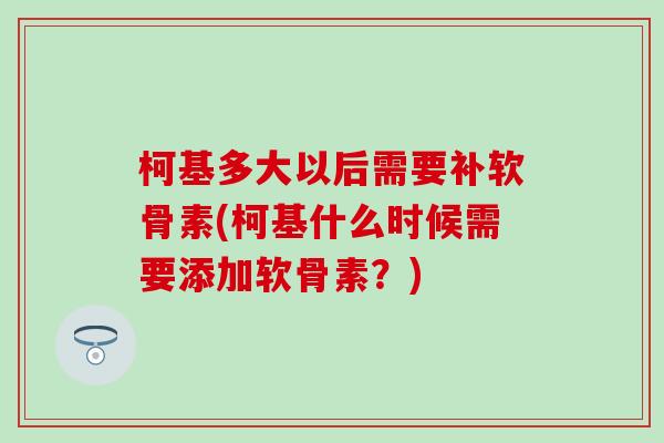 柯基多大以后需要补软骨素(柯基什么时候需要添加软骨素？)