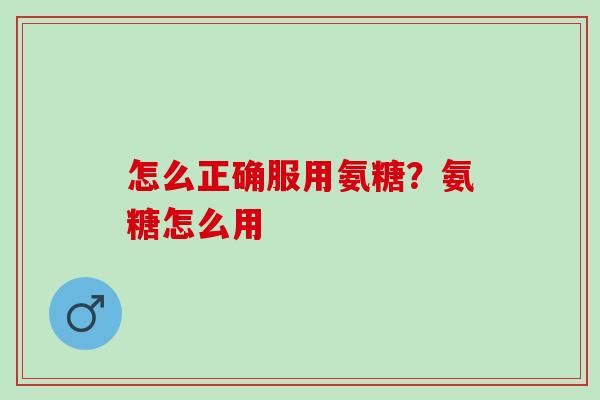 怎么正确服用氨糖?氨糖怎么用 怎么正确服用氨糖?氨糖怎么用