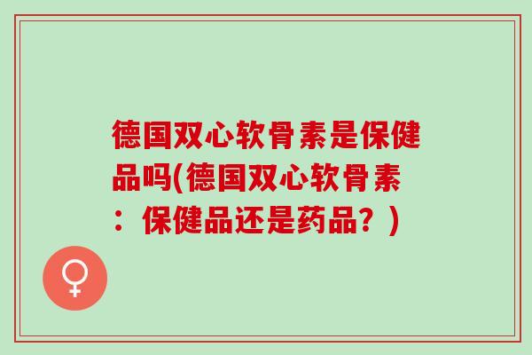 德国双心软骨素是保健品吗(德国双心软骨素：保健品还是药品？)