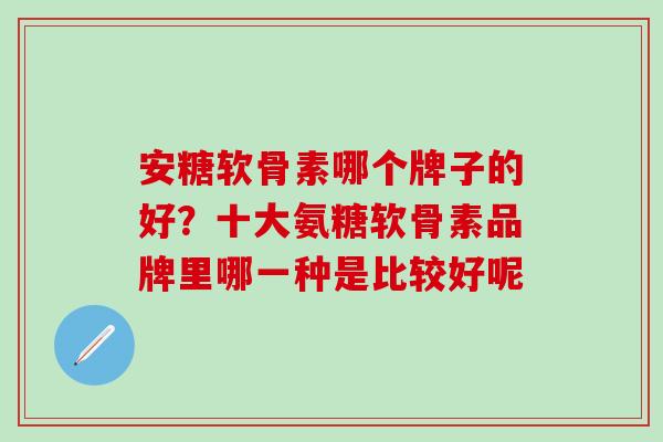 安糖软骨素哪个牌子的好？十大氨糖软骨素品牌里哪一种是比较好呢