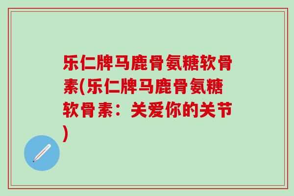 乐仁牌马鹿骨氨糖软骨素(乐仁牌马鹿骨氨糖软骨素:关爱你的关节) 乐仁牌马鹿骨氨糖软骨素(乐仁牌马鹿骨氨糖软骨素:关爱你的关节)