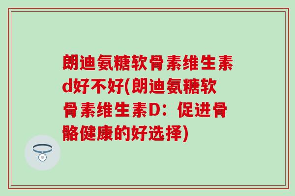 朗迪氨糖软骨素维生素d好不好(朗迪氨糖软骨素维生素D：促进骨骼健康的好选择)
