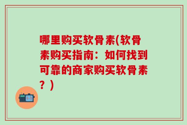 哪里购买软骨素(软骨素购买指南：如何找到可靠的商家购买软骨素？)