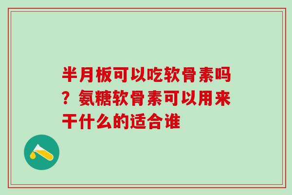 半月板可以吃软骨素吗？氨糖软骨素可以用来干什么的适合谁