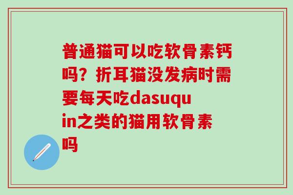 普通猫可以吃软骨素钙吗？折耳猫没发病时需要每天吃dasuquin之类的猫用软骨素吗