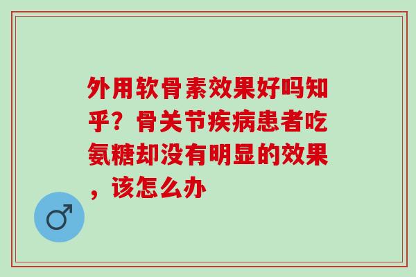 外用软骨素效果好吗知乎？骨关节患者吃氨糖却没有明显的效果，该怎么办