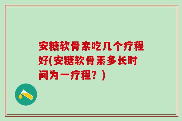 安糖软骨素吃几个疗程好(安糖软骨素多长时间为一疗程？)