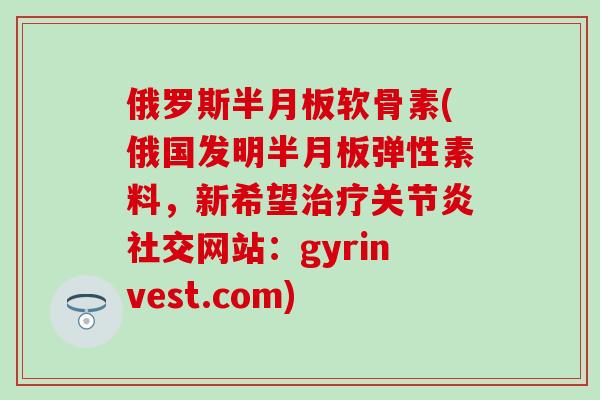 俄罗斯半月板软骨素(俄国发明半月板弹性素料，新希望治疗关节炎社交网站：gyrinvest.com)