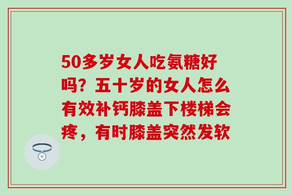 50多岁女人吃氨糖好吗？五十岁的女人怎么有效补钙膝盖下楼梯会疼，有时膝盖突然发软