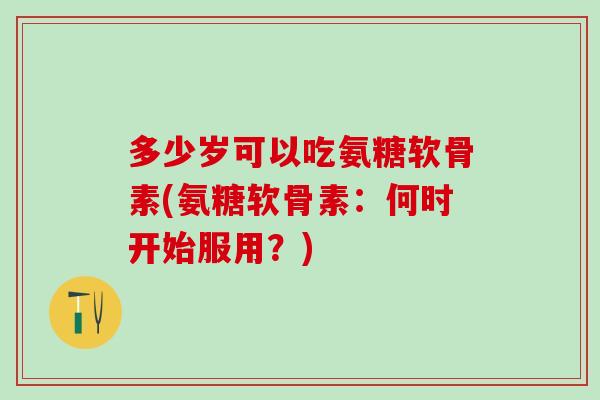 多少岁可以吃氨糖软骨素(氨糖软骨素：何时开始服用？)