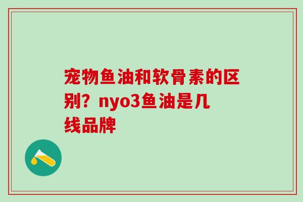 宠物鱼油和软骨素的区别？nyo3鱼油是几线品牌