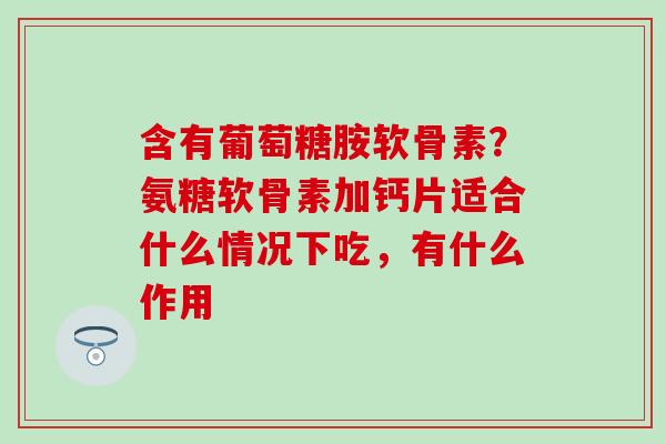 含有葡萄糖胺软骨素？氨糖软骨素加钙片适合什么情况下吃，有什么作用