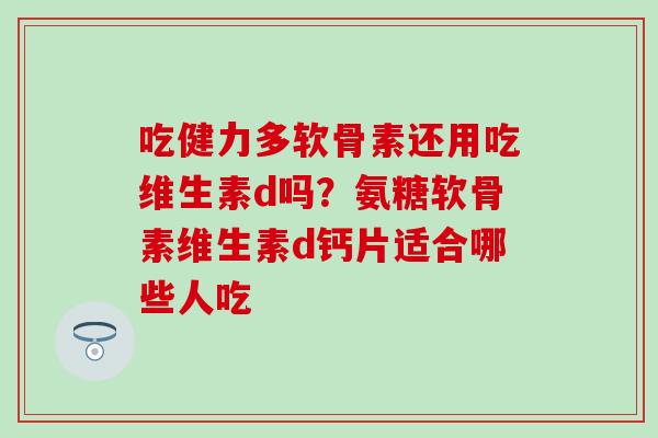 吃健力多软骨素还用吃维生素d吗？氨糖软骨素维生素d钙片适合哪些人吃