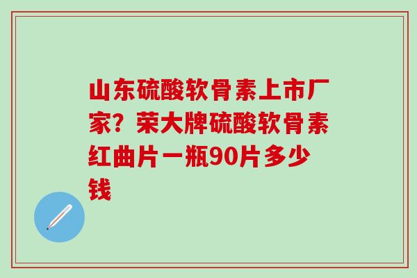 山东硫酸软骨素上市厂家?荣大牌硫酸软骨素红曲片一瓶90片多少钱 山东硫酸软骨素上市厂家?荣大牌硫酸软骨素红曲片一瓶90片多少钱