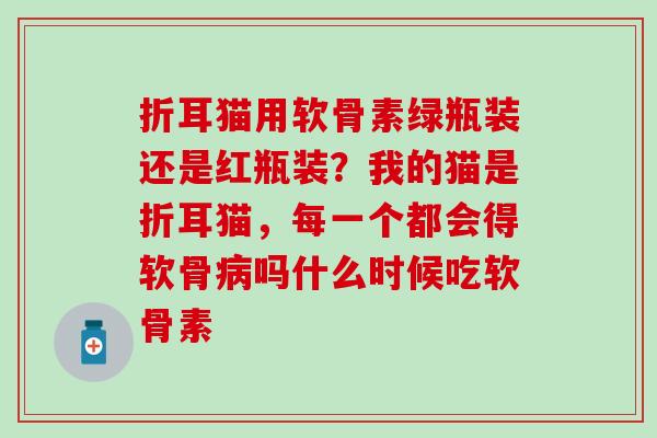 折耳猫用软骨素绿瓶装还是红瓶装？我的猫是折耳猫，每一个都会得软骨病吗什么时候吃软骨素