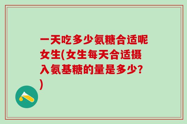 一天吃多少氨糖合适呢女生(女生每天合适摄入氨基糖的量是多少？)