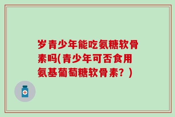 岁青少年能吃氨糖软骨素吗(青少年可否食用氨基葡萄糖软骨素?) 岁青少年能吃氨糖软骨素吗(青少年可否食用氨基葡萄糖软骨素?)