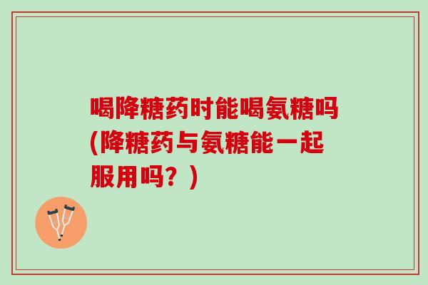 喝降糖药时能喝氨糖吗(降糖药与氨糖能一起服用吗？)