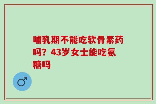 哺乳期不能吃软骨素药吗？43岁女士能吃氨糖吗