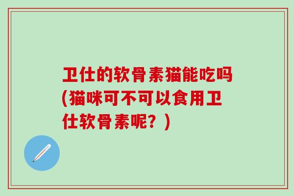 卫仕的软骨素猫能吃吗(猫咪可不可以食用卫仕软骨素呢？)