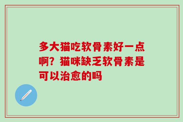 多大猫吃软骨素好一点啊？猫咪缺乏软骨素是可以治愈的吗