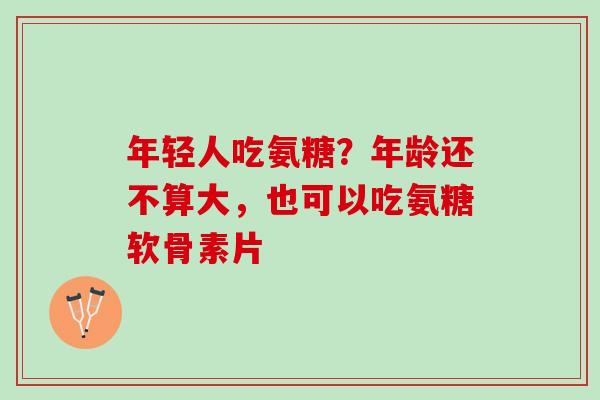 年轻人吃氨糖？年龄还不算大，也可以吃氨糖软骨素片