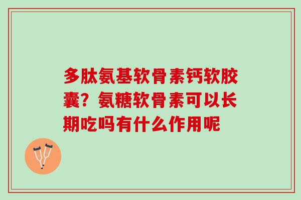 多肽氨基软骨素钙软胶囊？氨糖软骨素可以长期吃吗有什么作用呢