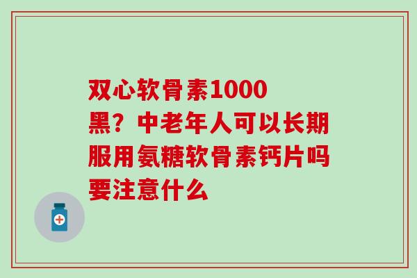 双心软骨素1000 黑？中老年人可以长期服用氨糖软骨素钙片吗要注意什么
