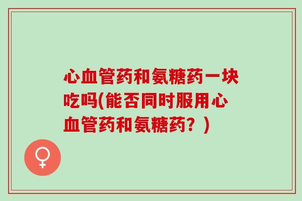 心药和氨糖药一块吃吗(能否同时服用心药和氨糖药？)