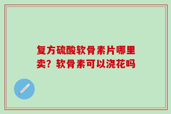 复方硫酸软骨素片哪里卖？软骨素可以浇花吗