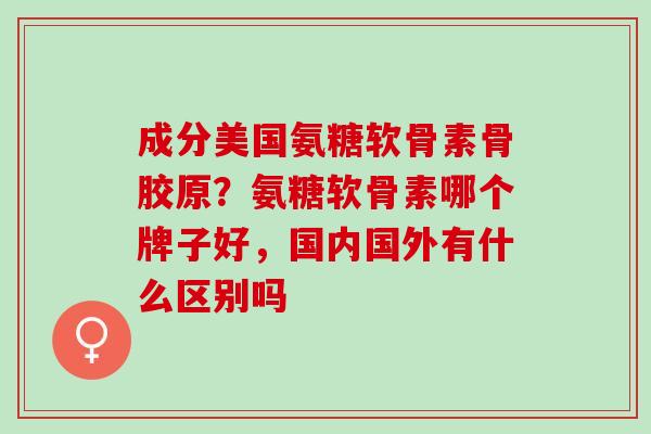 成分美国氨糖软骨素骨胶原？氨糖软骨素哪个牌子好，国内国外有什么区别吗