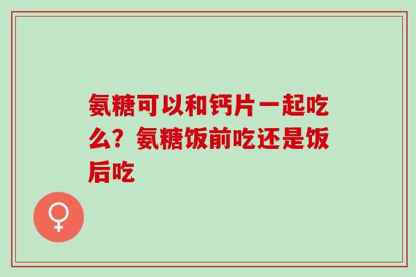 氨糖可以和钙片一起吃么？氨糖饭前吃还是饭后吃