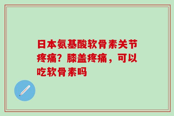 日本氨基酸软骨素关节疼痛？膝盖疼痛，可以吃软骨素吗