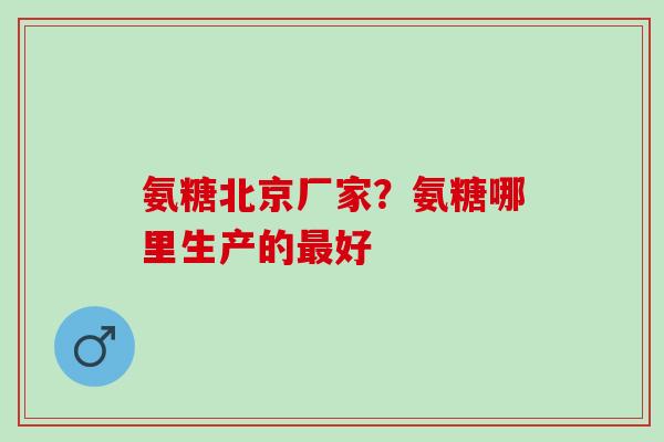 氨糖北京厂家？氨糖哪里生产的最好