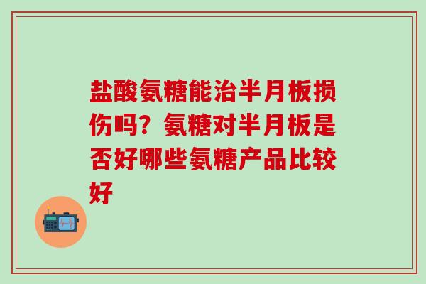 盐酸氨糖能治半月板损伤吗？氨糖对半月板是否好哪些氨糖产品比较好