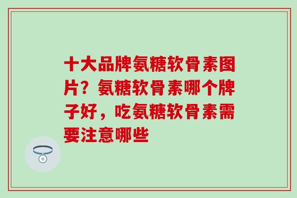 十大品牌氨糖软骨素图片？氨糖软骨素哪个牌子好，吃氨糖软骨素需要注意哪些