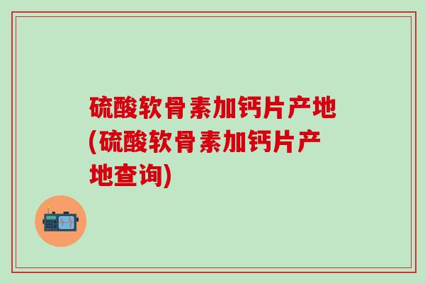 硫酸软骨素加钙片产地(硫酸软骨素加钙片产地查询)
