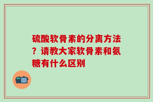 硫酸软骨素的分离方法？请教大家软骨素和氨糖有什么区别