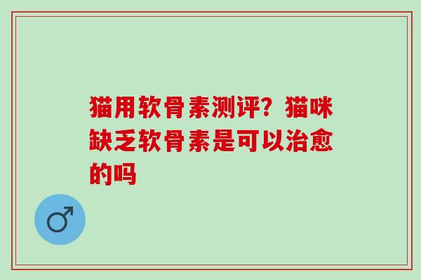 猫用软骨素测评？猫咪缺乏软骨素是可以治愈的吗