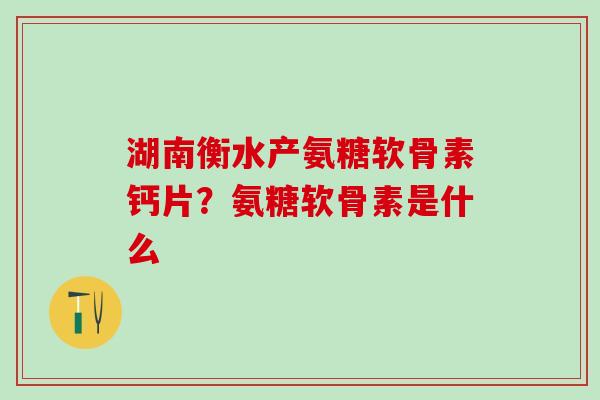 湖南衡水产氨糖软骨素钙片？氨糖软骨素是什么